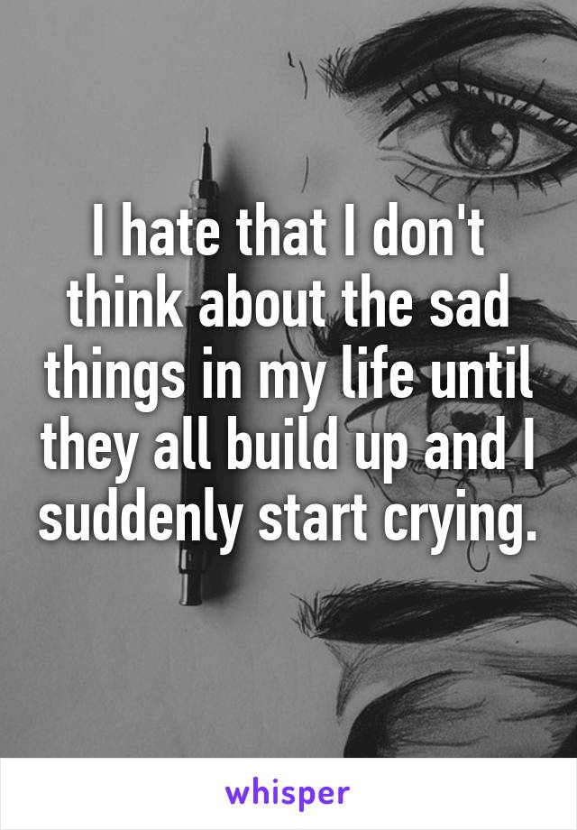 I hate that I don't think about the sad things in my life until they all build up and I suddenly start crying. 