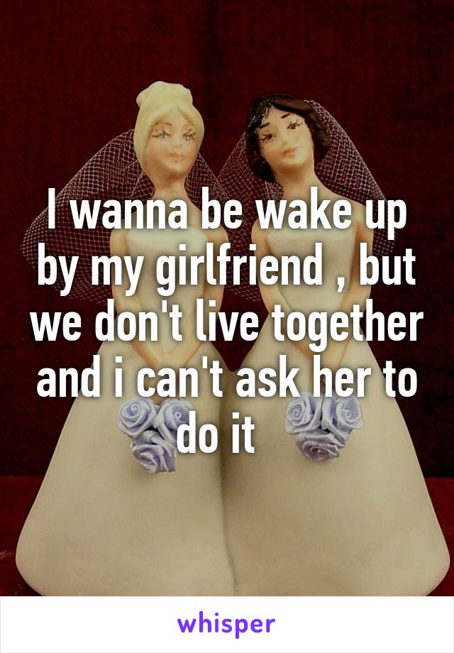 I wanna be wake up by my girlfriend , but we don't live together and i can't ask her to do it  