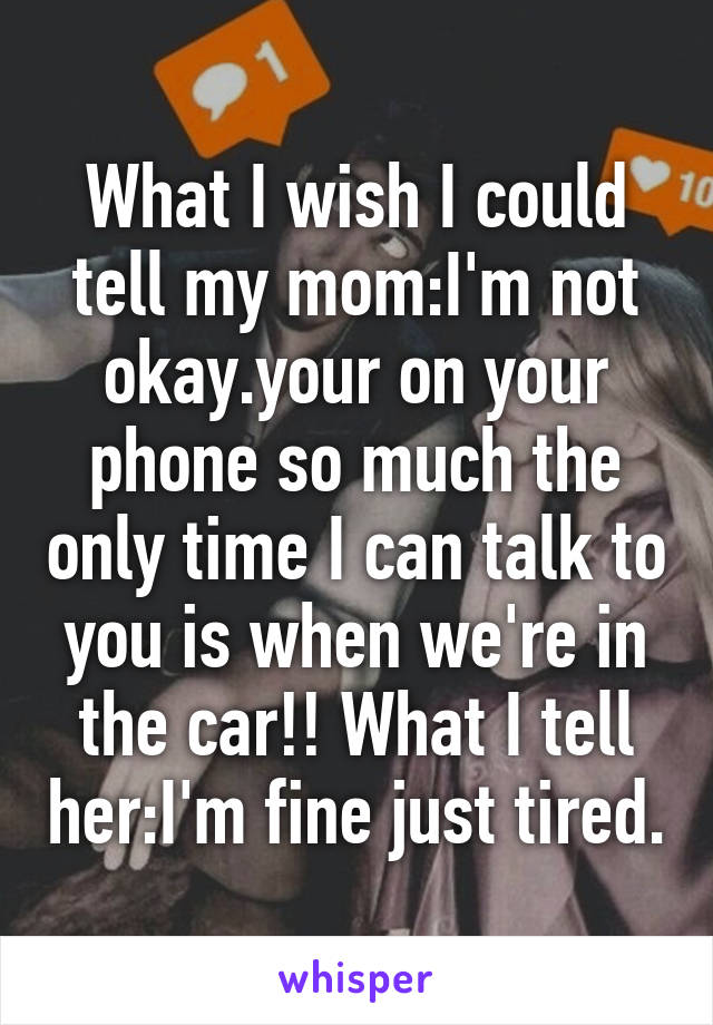 What I wish I could tell my mom:I'm not okay.your on your phone so much the only time I can talk to you is when we're in the car!! What I tell her:I'm fine just tired.