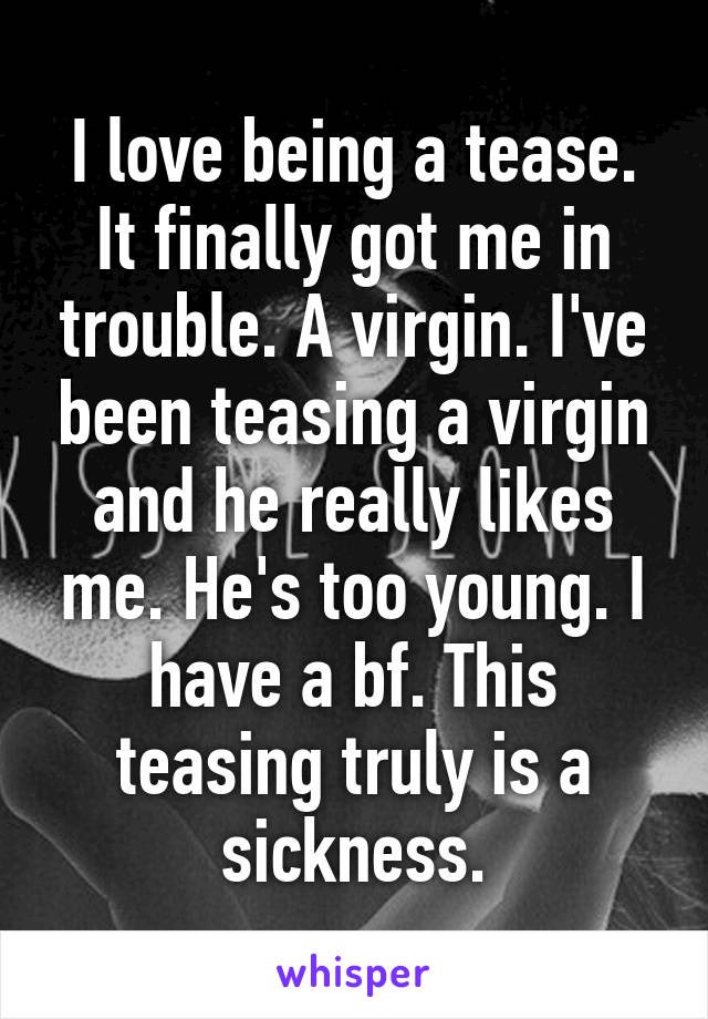 I love being a tease. It finally got me in trouble. A virgin. I've been teasing a virgin and he really likes me. He's too young. I have a bf. This teasing truly is a sickness.