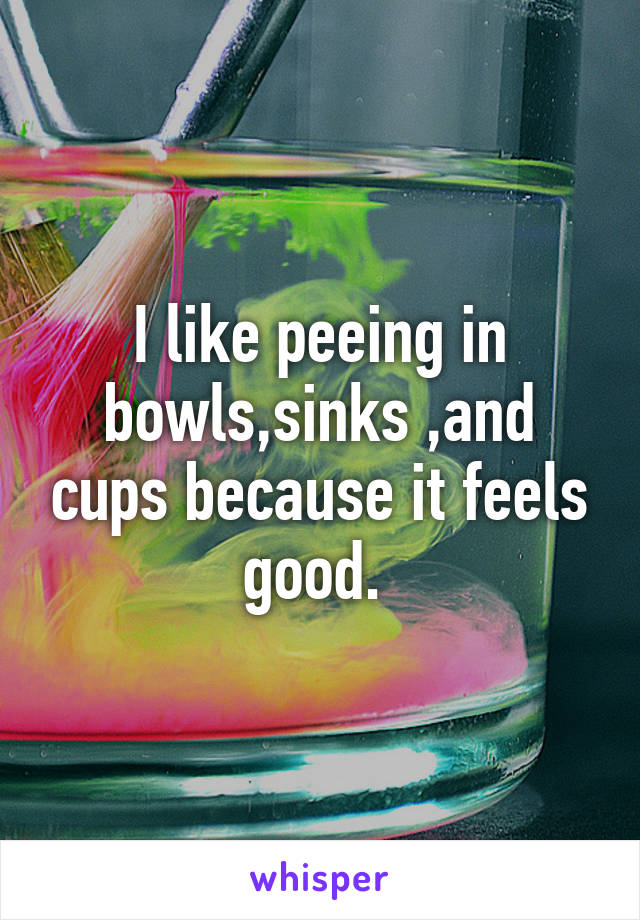 I like peeing in bowls,sinks ,and cups because it feels good. 