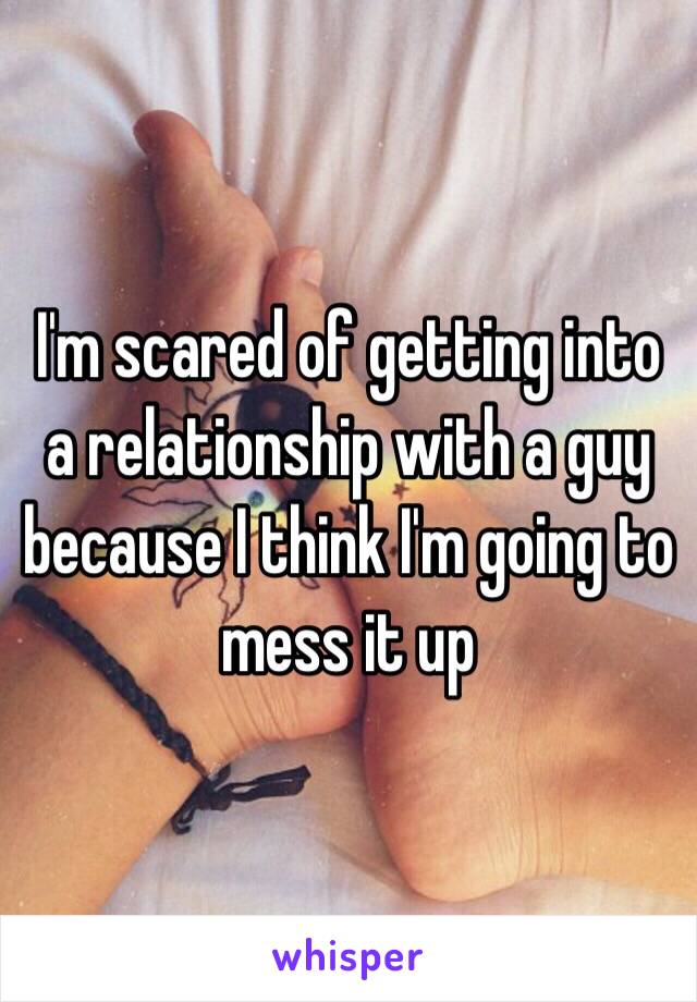 I'm scared of getting into a relationship with a guy because I think I'm going to mess it up