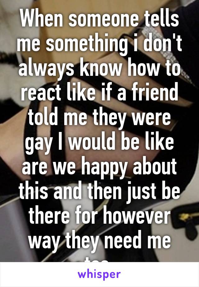 When someone tells me something i don't always know how to react like if a friend told me they were gay I would be like are we happy about this and then just be there for however way they need me too.