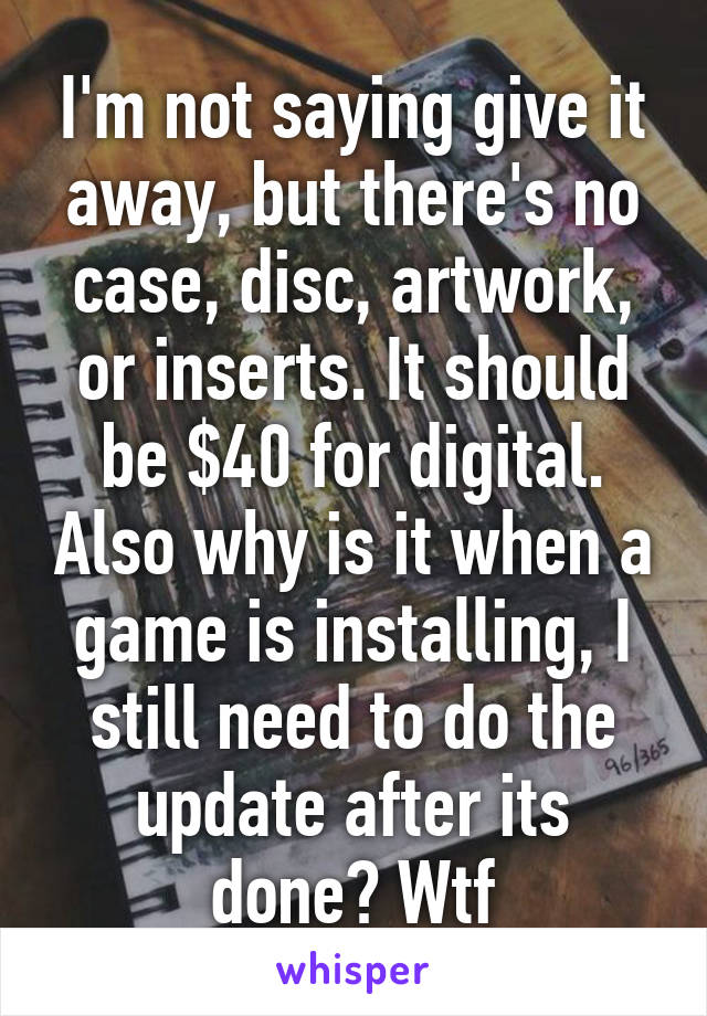 I'm not saying give it away, but there's no case, disc, artwork, or inserts. It should be $40 for digital. Also why is it when a game is installing, I still need to do the update after its done? Wtf