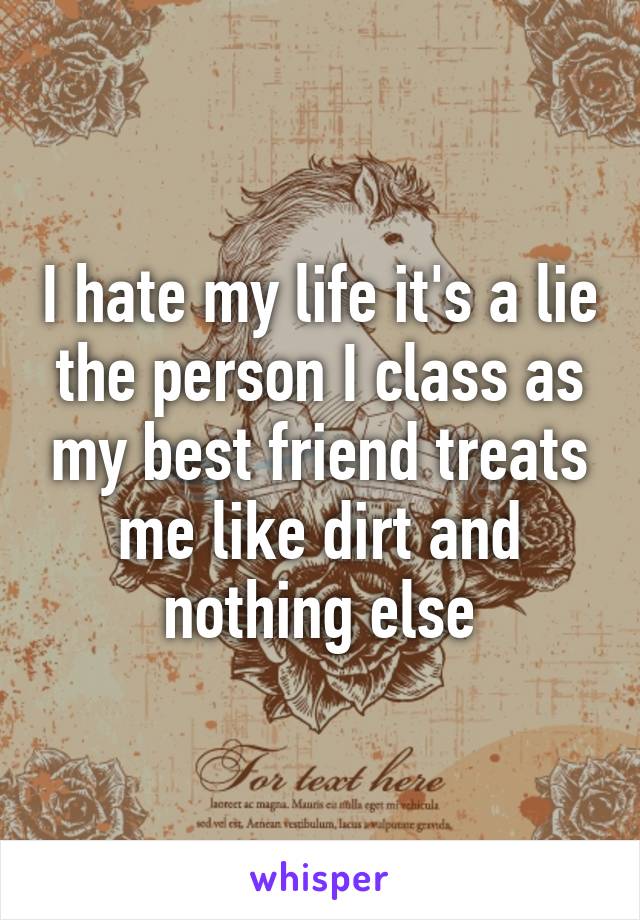 I hate my life it's a lie the person I class as my best friend treats me like dirt and nothing else