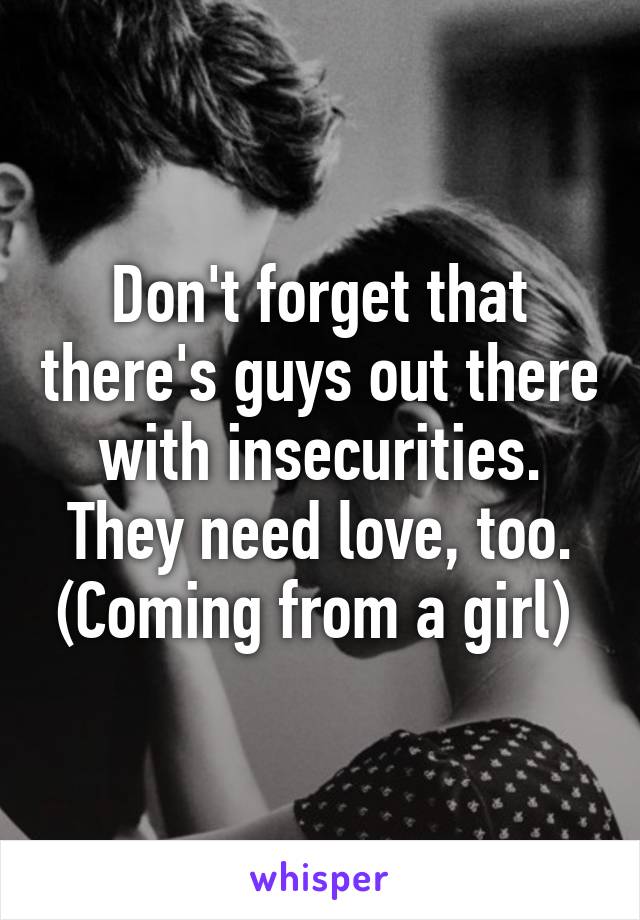 Don't forget that there's guys out there with insecurities. They need love, too. (Coming from a girl) 