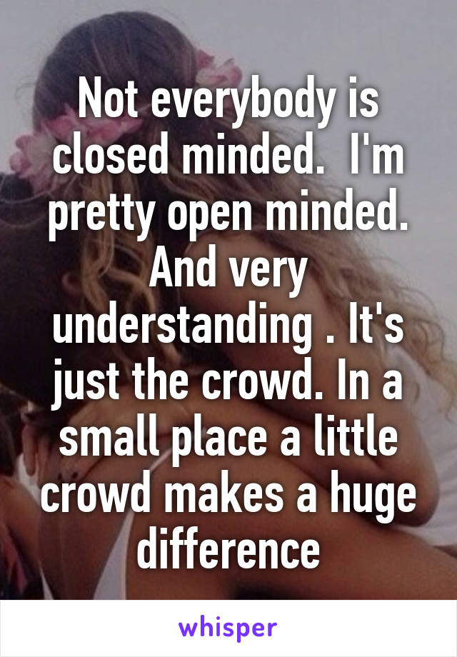 Not everybody is closed minded.  I'm pretty open minded. And very understanding . It's just the crowd. In a small place a little crowd makes a huge difference