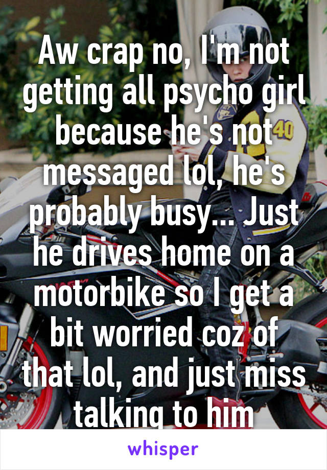 Aw crap no, I'm not getting all psycho girl because he's not messaged lol, he's probably busy... Just he drives home on a motorbike so I get a bit worried coz of that lol, and just miss talking to him