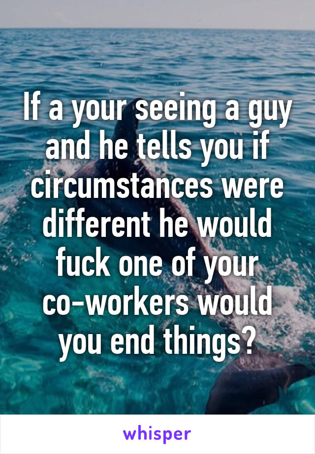 If a your seeing a guy and he tells you if circumstances were different he would fuck one of your co-workers would you end things?