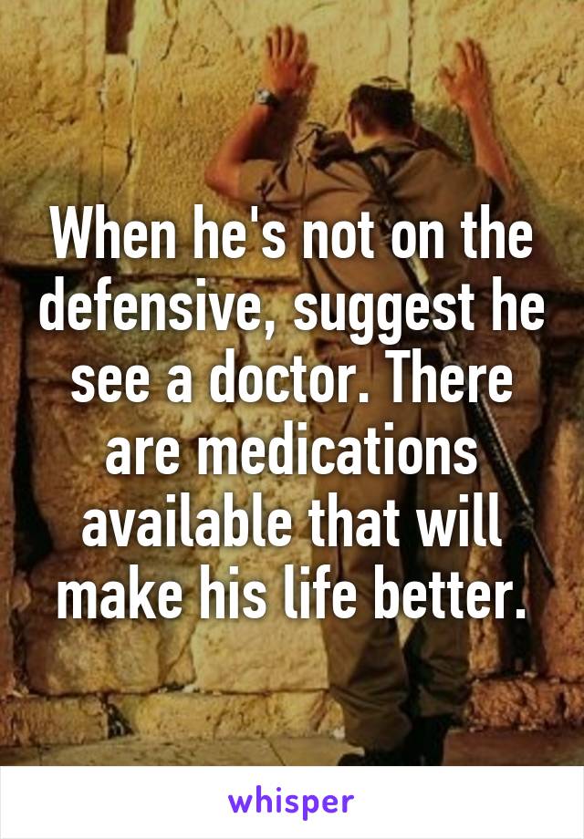 When he's not on the defensive, suggest he see a doctor. There are medications available that will make his life better.