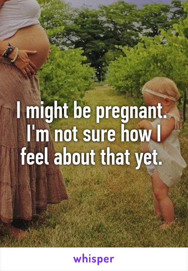 I might be pregnant.  I'm not sure how I feel about that yet. 