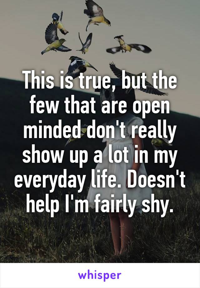 This is true, but the few that are open minded don't really show up a lot in my everyday life. Doesn't help I'm fairly shy.