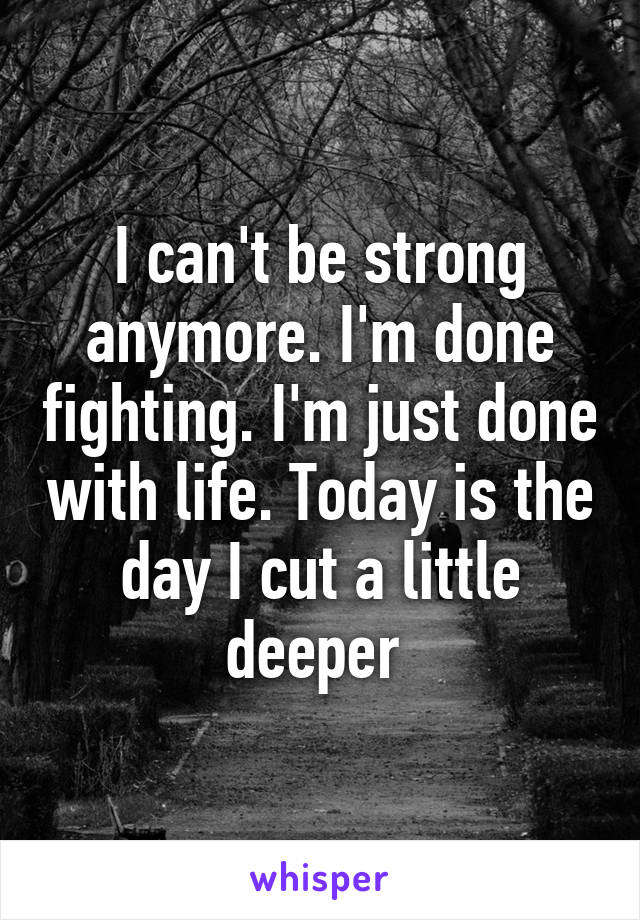 I can't be strong anymore. I'm done fighting. I'm just done with life. Today is the day I cut a little deeper 