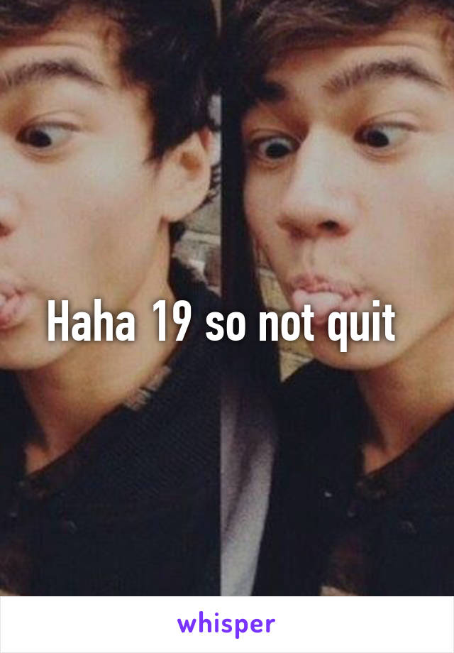 Haha 19 so not quit 