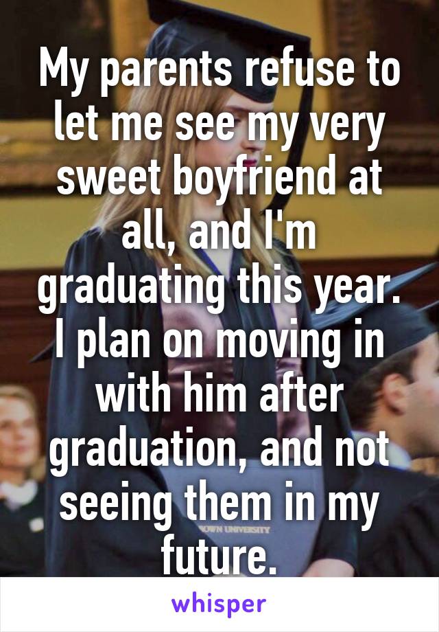 My parents refuse to let me see my very sweet boyfriend at all, and I'm graduating this year. I plan on moving in with him after graduation, and not seeing them in my future.