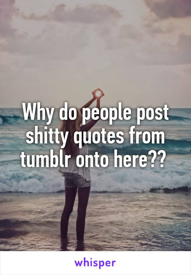 Why do people post shitty quotes from tumblr onto here?? 