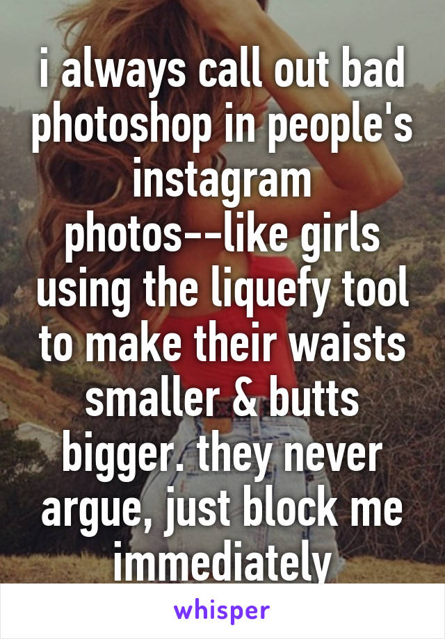 i always call out bad photoshop in people's instagram photos--like girls using the liquefy tool to make their waists smaller & butts bigger. they never argue, just block me immediately