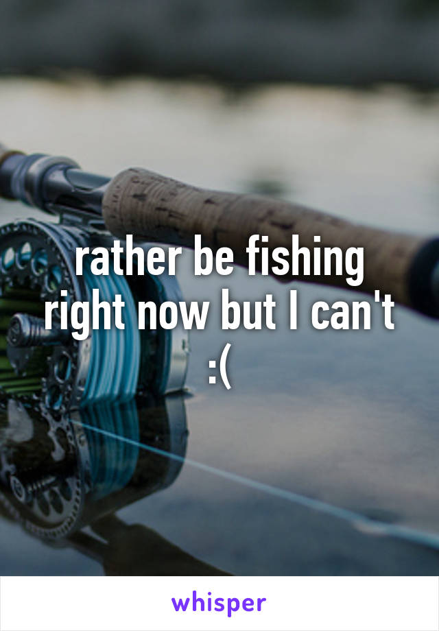 rather be fishing right now but I can't :(