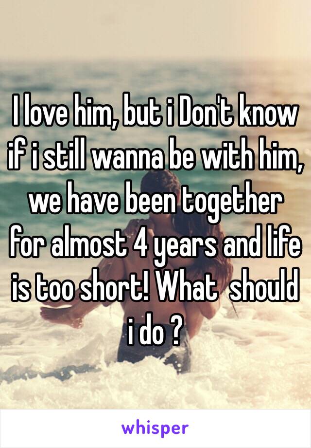 I love him, but i Don't know if i still wanna be with him, we have been together for almost 4 years and life is too short! What  should i do ?