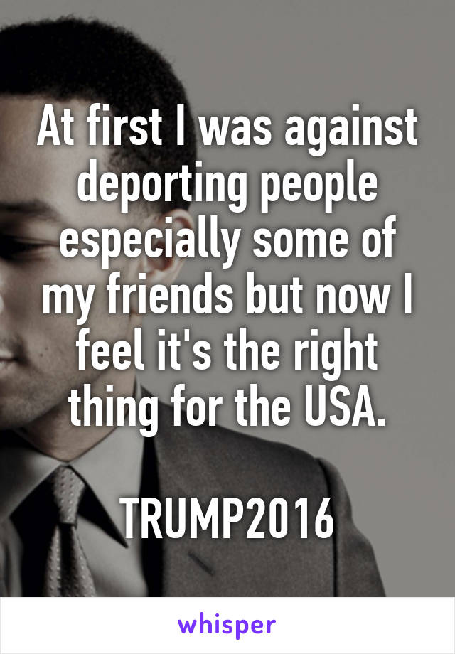 At first I was against deporting people especially some of my friends but now I feel it's the right thing for the USA.

TRUMP2016