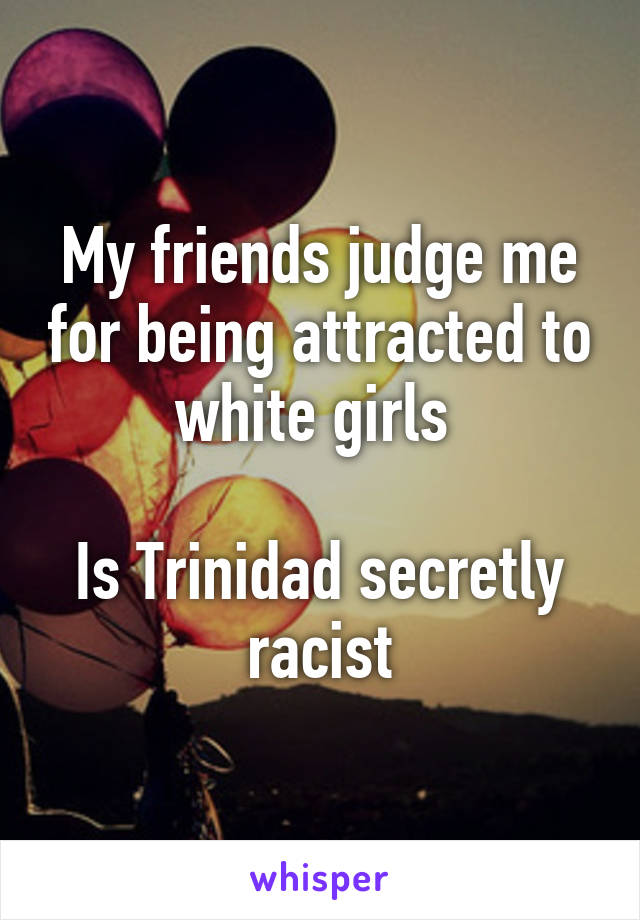 My friends judge me for being attracted to white girls 

Is Trinidad secretly racist