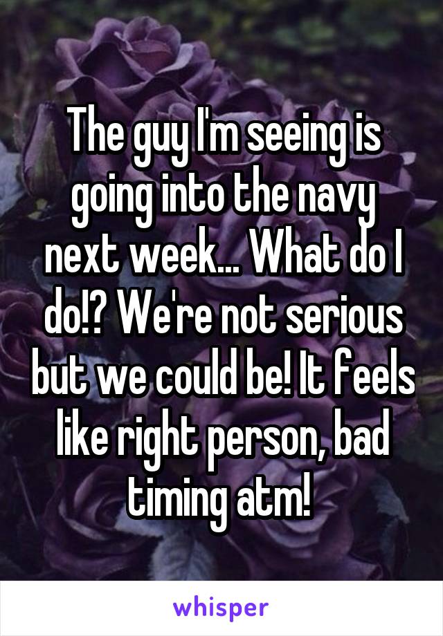 The guy I'm seeing is going into the navy next week... What do I do!? We're not serious but we could be! It feels like right person, bad timing atm! 