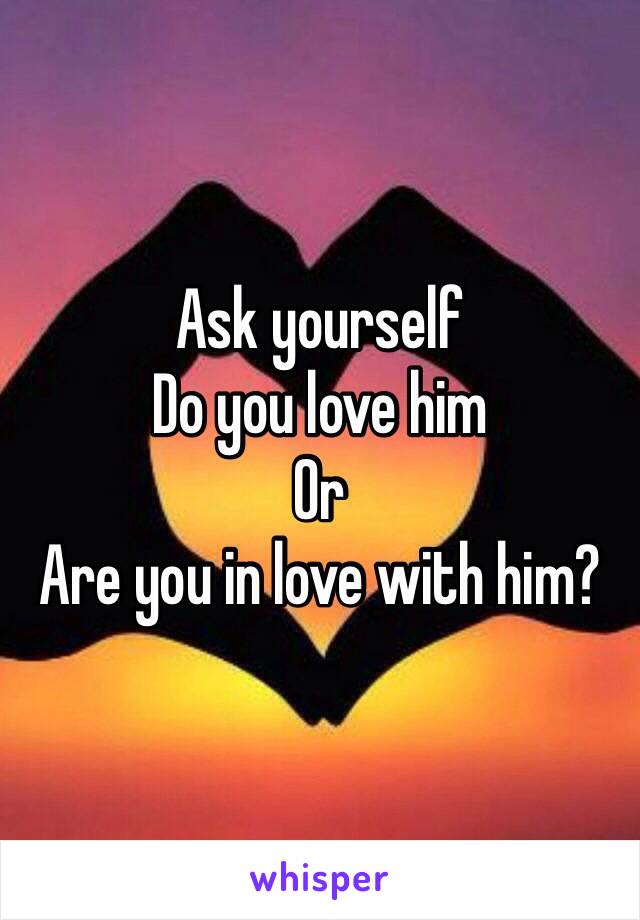 Ask yourself
Do you love him
Or
Are you in love with him? 
