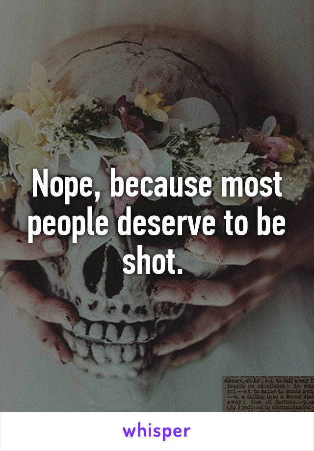 Nope, because most people deserve to be shot. 