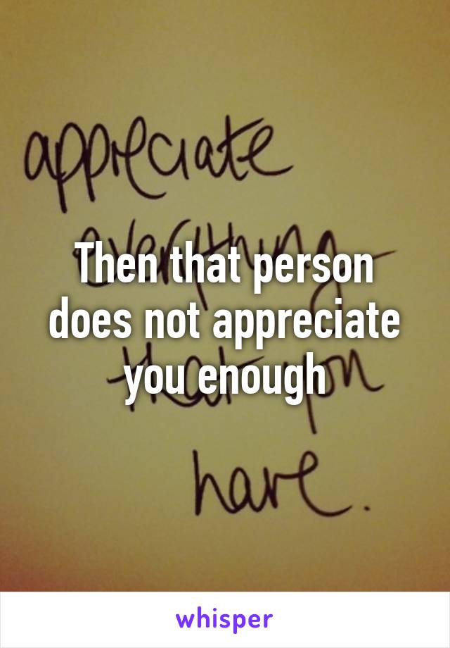 Then that person does not appreciate you enough