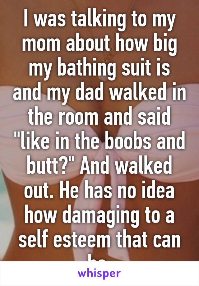 I was talking to my mom about how big my bathing suit is and my dad walked in the room and said "like in the boobs and butt?" And walked out. He has no idea how damaging to a self esteem that can be.