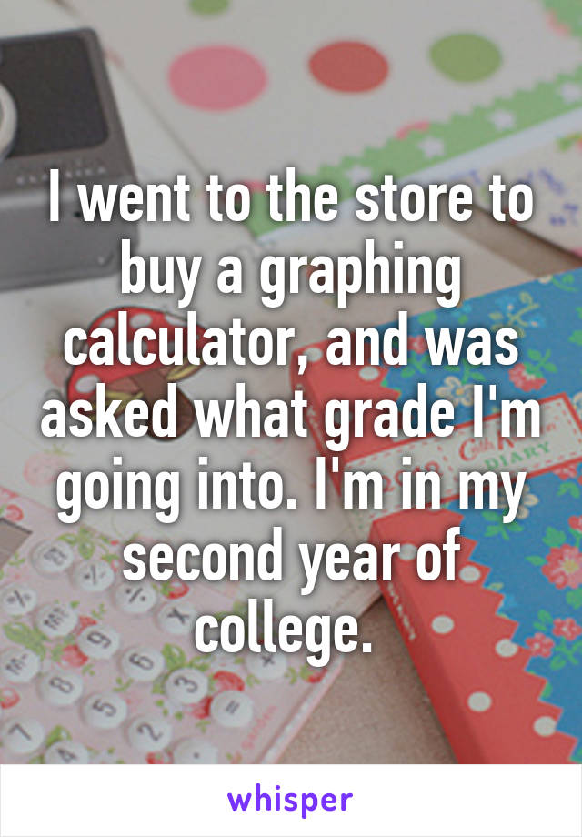 I went to the store to buy a graphing calculator, and was asked what grade I'm going into. I'm in my second year of college. 