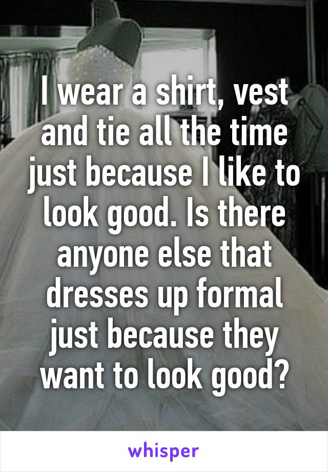 I wear a shirt, vest and tie all the time just because I like to look good. Is there anyone else that dresses up formal just because they want to look good?