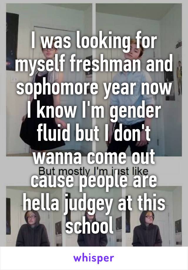 I was looking for myself freshman and sophomore year now I know I'm gender fluid but I don't wanna come out cause people are hella judgey at this school  