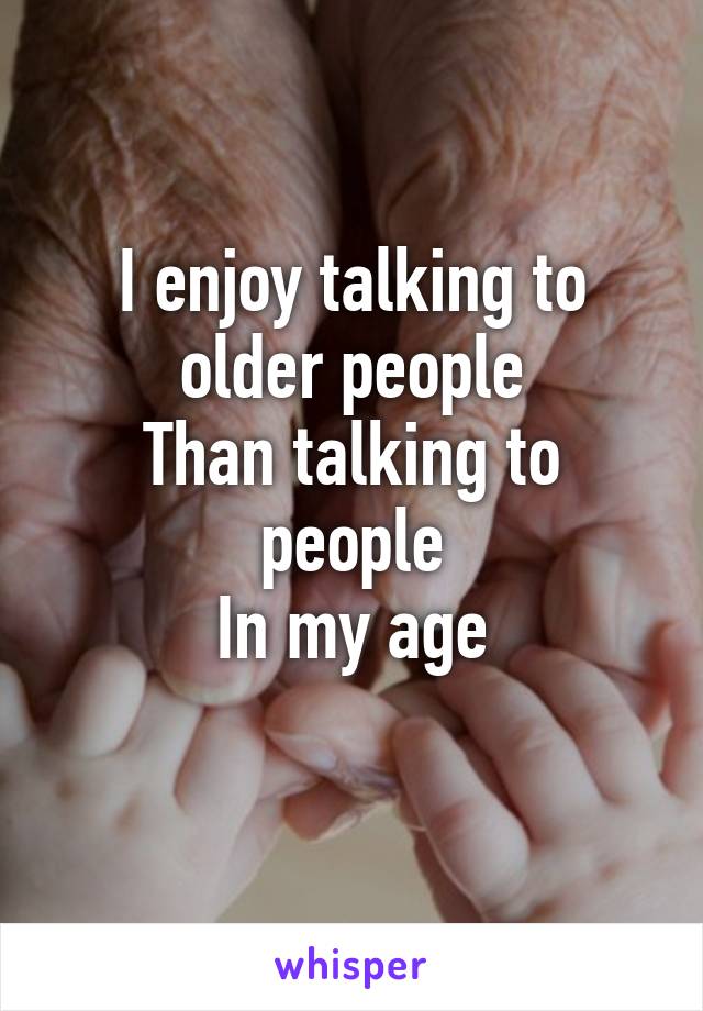 I enjoy talking to older people
Than talking to people
In my age
