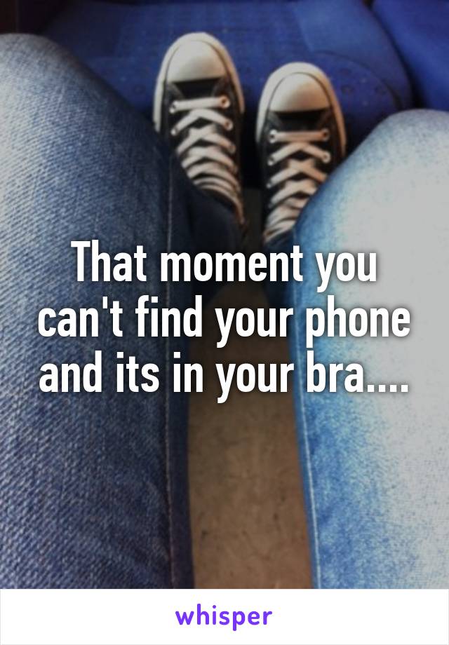 That moment you can't find your phone and its in your bra....