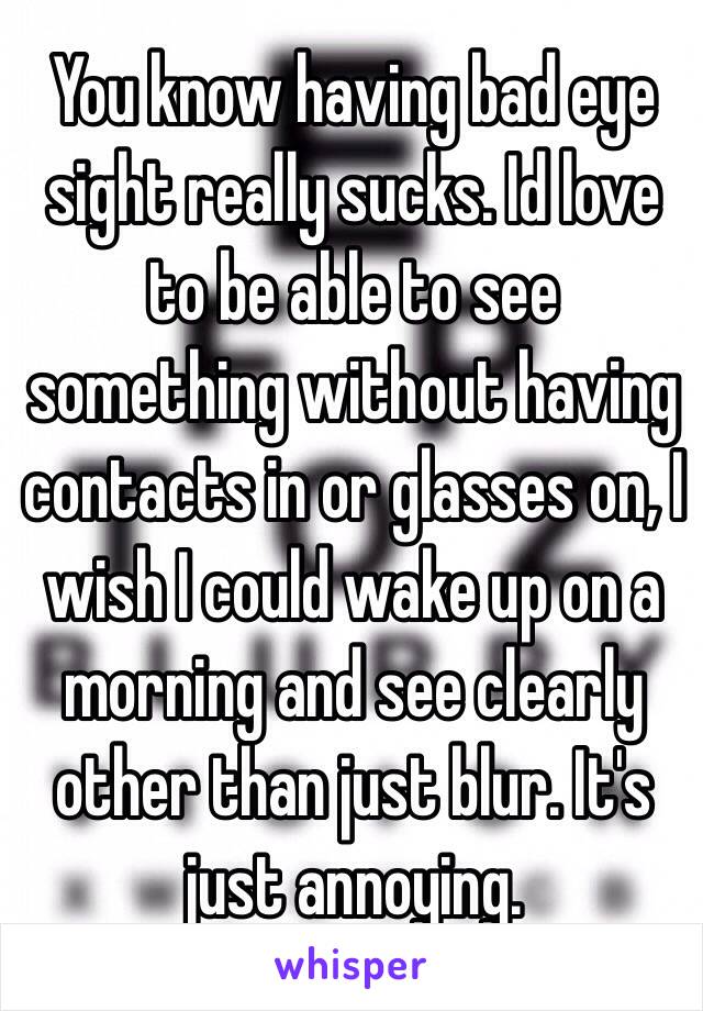 You know having bad eye sight really sucks. Id love to be able to see something without having contacts in or glasses on, I wish I could wake up on a morning and see clearly other than just blur. It's just annoying.