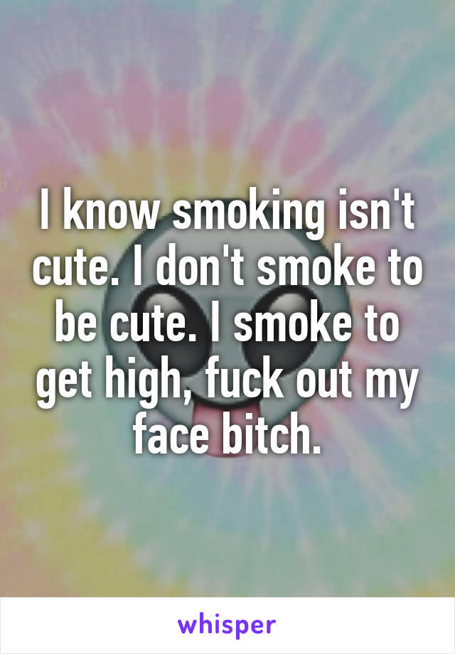 I know smoking isn't cute. I don't smoke to be cute. I smoke to get high, fuck out my face bitch.