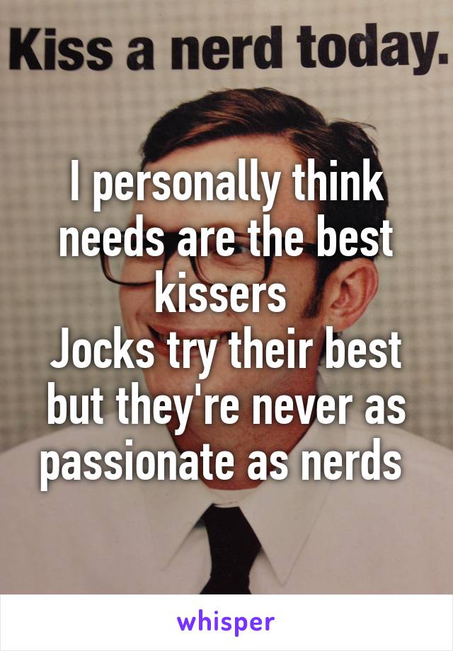 I personally think needs are the best kissers 
Jocks try their best but they're never as passionate as nerds 