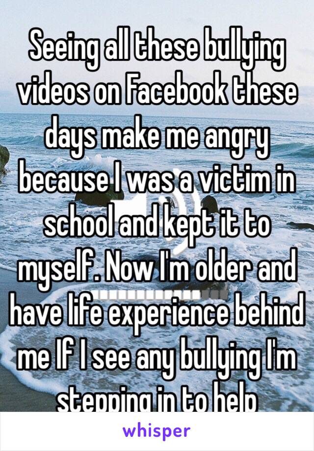 Seeing all these bullying videos on Facebook these days make me angry because I was a victim in school and kept it to myself. Now I'm older and have life experience behind me If I see any bullying I'm stepping in to help 