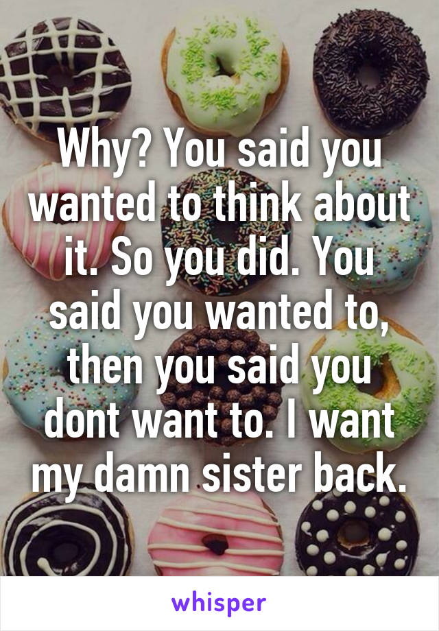 Why? You said you wanted to think about it. So you did. You said you wanted to, then you said you dont want to. I want my damn sister back.