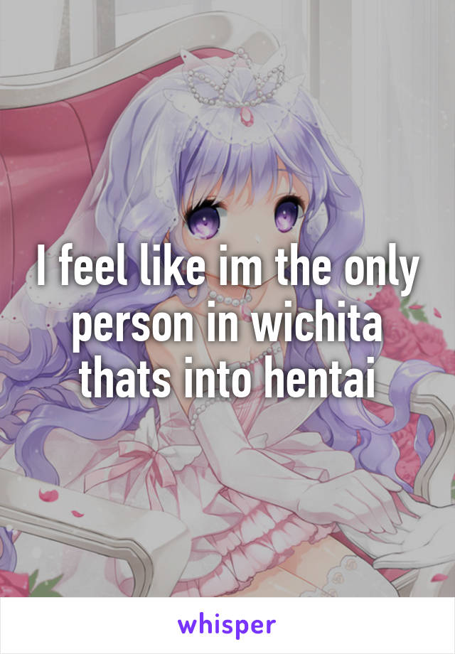 I feel like im the only person in wichita thats into hentai