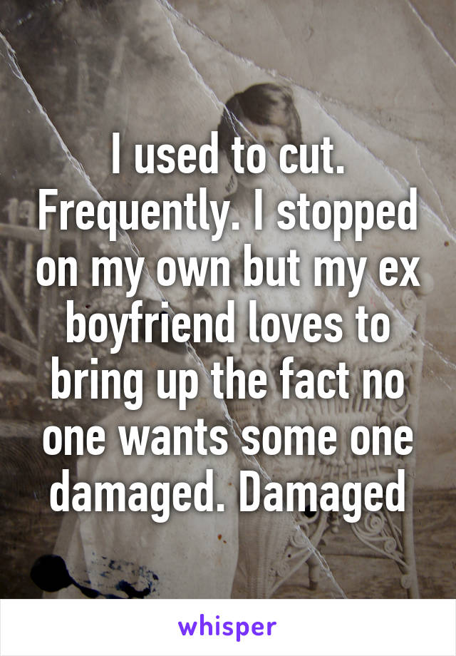 I used to cut. Frequently. I stopped on my own but my ex boyfriend loves to bring up the fact no one wants some one damaged. Damaged