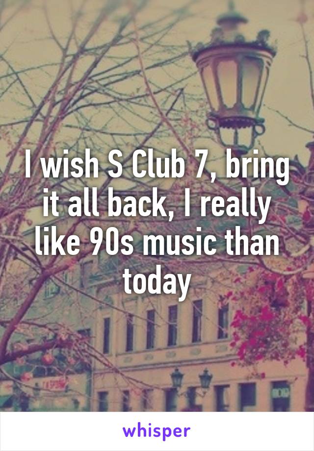 I wish S Club 7, bring it all back, I really like 90s music than today