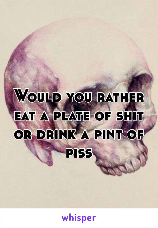 Would you rather eat a plate of shit or drink a pint of piss
