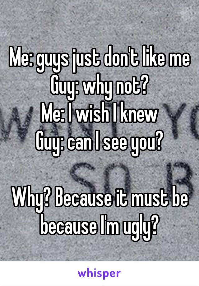 Me: guys just don't like me
Guy: why not?
Me: I wish I knew
Guy: can I see you?

Why? Because it must be because I'm ugly? 