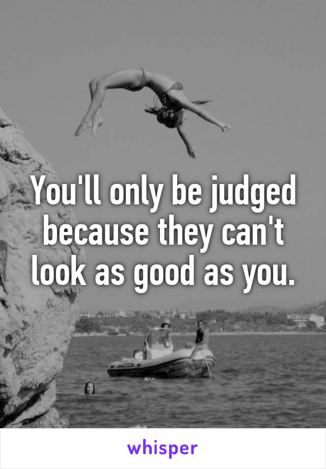 You'll only be judged because they can't look as good as you.