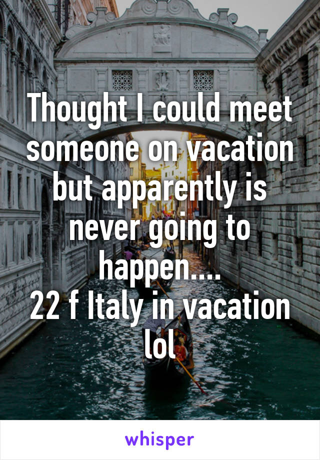 Thought I could meet someone on vacation but apparently is never going to happen....
22 f Italy in vacation lol