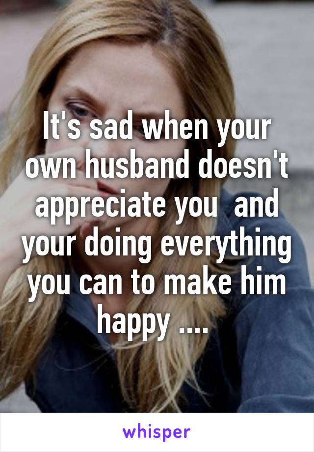 It's sad when your own husband doesn't appreciate you  and your doing everything you can to make him happy .... 