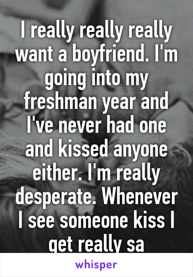 I really really really want a boyfriend. I'm going into my freshman year and I've never had one and kissed anyone either. I'm really desperate. Whenever I see someone kiss I get really sa