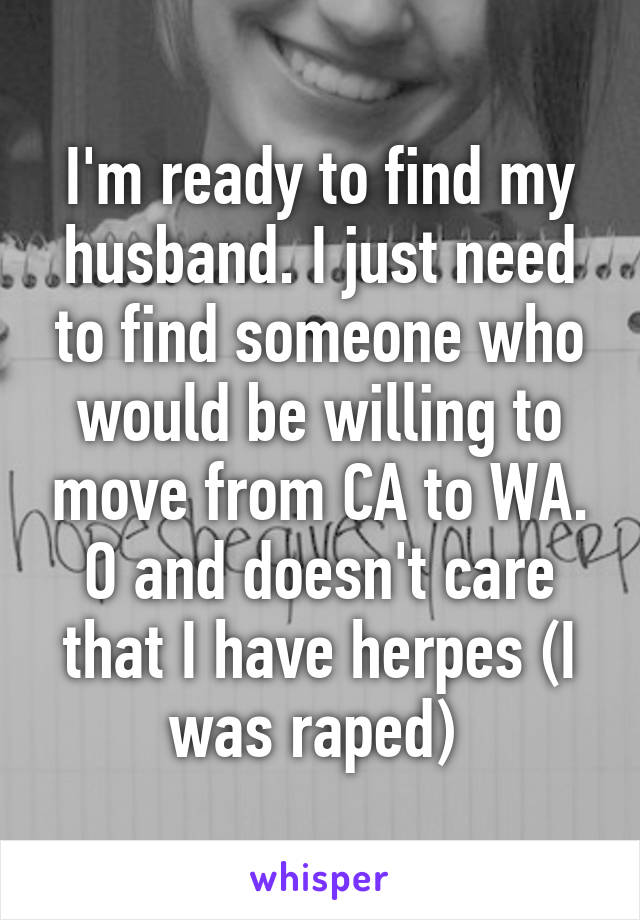 I'm ready to find my husband. I just need to find someone who would be willing to move from CA to WA. O and doesn't care that I have herpes (I was raped) 